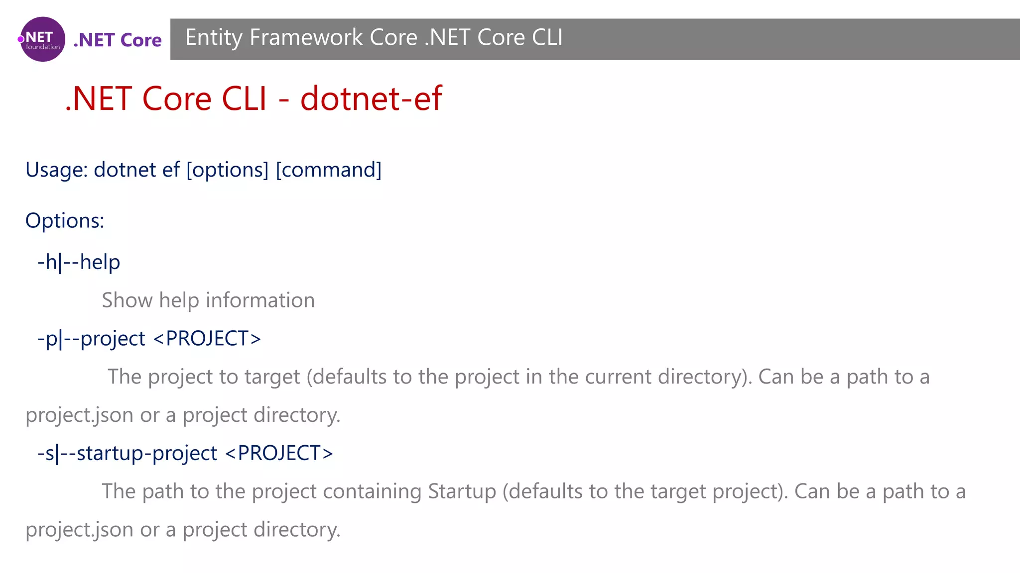 .NET Core .NET Core CLI - dotnet-ef Entity Framework Core .NET Core CLI Usage: dotnet ef [options] [command] Options: -h|--help Show help information -p|--project <PROJECT> The project to target (defaults to the project in the current directory). Can be a path to a project.json or a project directory. -s|--startup-project <PROJECT> The path to the project containing Startup (defaults to the target project). Can be a path to a project.json or a project directory. 