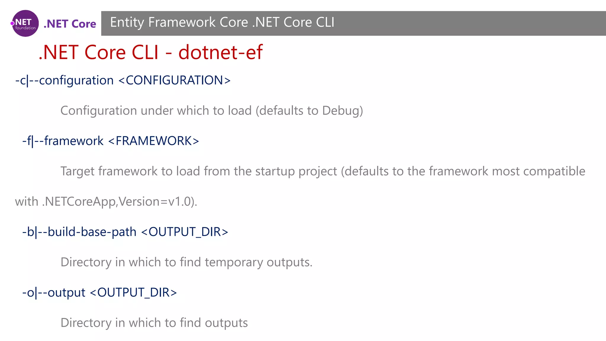 .NET Core .NET Core CLI - dotnet-ef Entity Framework Core .NET Core CLI -c|--configuration <CONFIGURATION> Configuration under which to load (defaults to Debug) -f|--framework <FRAMEWORK> Target framework to load from the startup project (defaults to the framework most compatible with .NETCoreApp,Version=v1.0). -b|--build-base-path <OUTPUT_DIR> Directory in which to find temporary outputs. -o|--output <OUTPUT_DIR> Directory in which to find outputs 