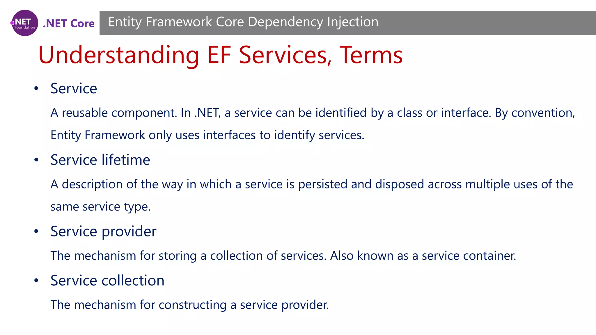 .NET Core Understanding EF Services, Terms Entity Framework Core Dependency Injection • Service A reusable component. In .NET, a service can be identified by a class or interface. By convention, Entity Framework only uses interfaces to identify services. • Service lifetime A description of the way in which a service is persisted and disposed across multiple uses of the same service type. • Service provider The mechanism for storing a collection of services. Also known as a service container. • Service collection The mechanism for constructing a service provider. 