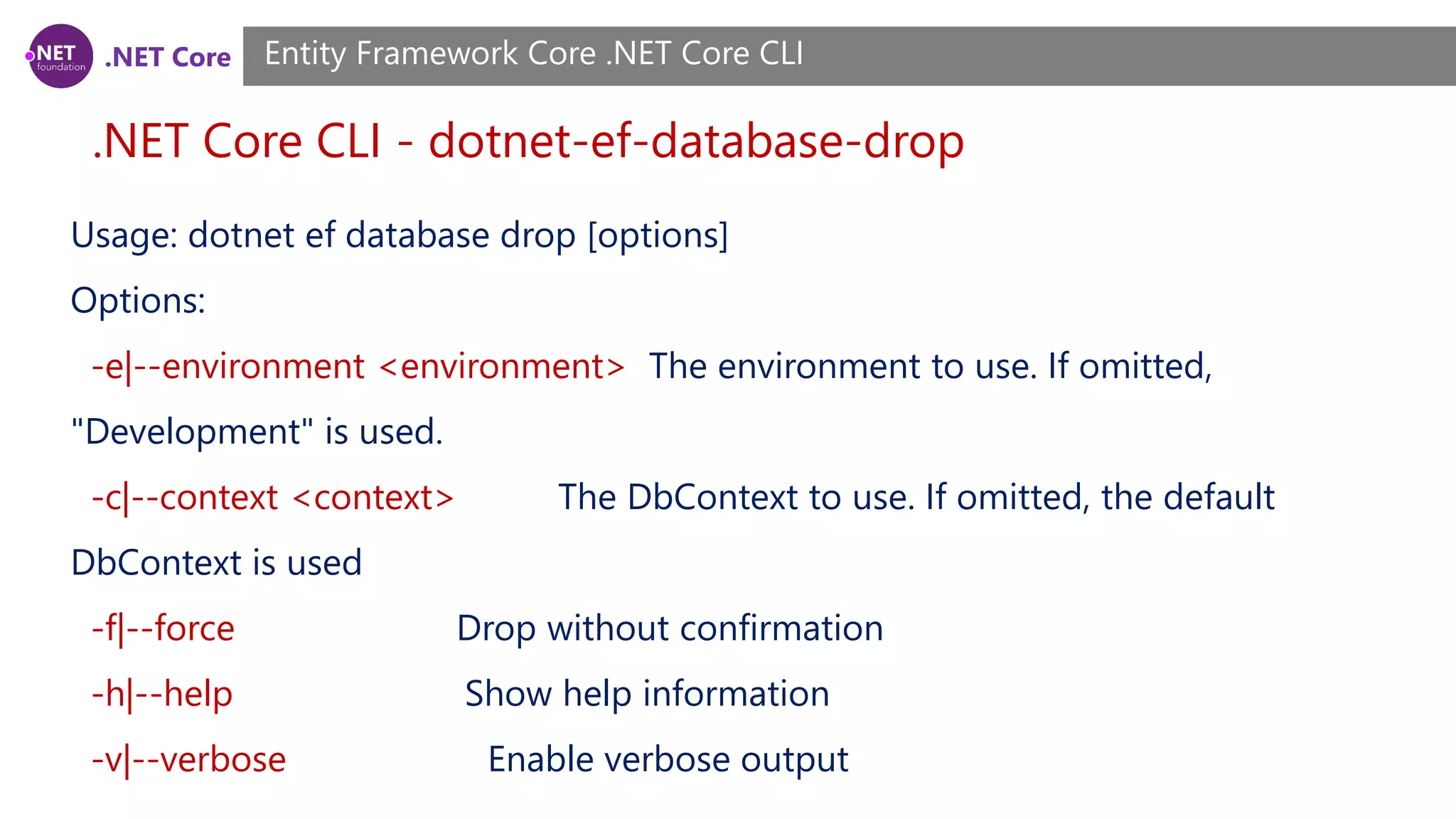 .NET Core .NET Core CLI - dotnet-ef-database-drop Entity Framework Core .NET Core CLI Usage: dotnet ef database drop [options] Options: -e|--environment <environment> The environment to use. If omitted, "Development" is used. -c|--context <context> The DbContext to use. If omitted, the default DbContext is used -f|--force Drop without confirmation -h|--help Show help information -v|--verbose Enable verbose output 