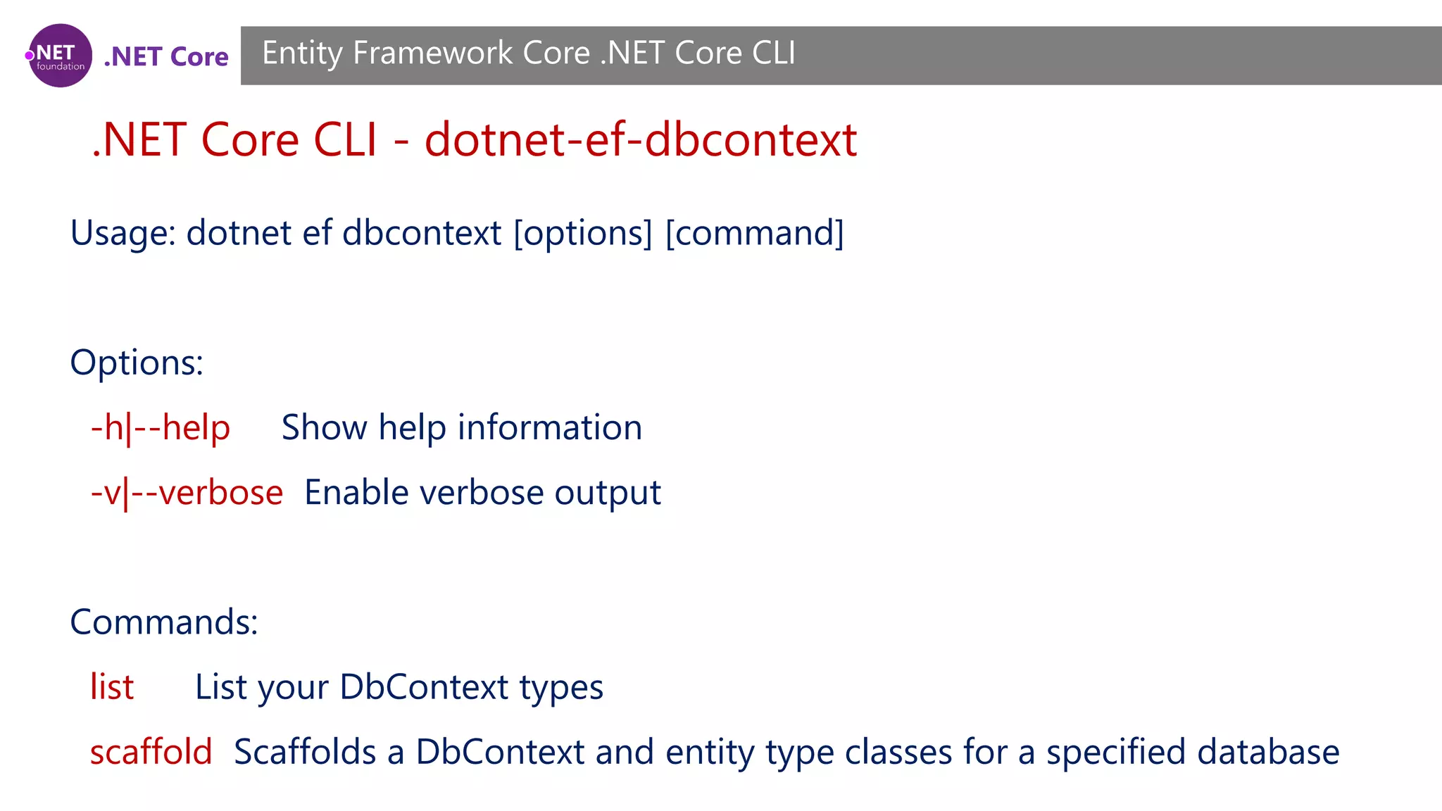 .NET Core .NET Core CLI - dotnet-ef-dbcontext Entity Framework Core .NET Core CLI Usage: dotnet ef dbcontext [options] [command] Options: -h|--help Show help information -v|--verbose Enable verbose output Commands: list List your DbContext types scaffold Scaffolds a DbContext and entity type classes for a specified database 