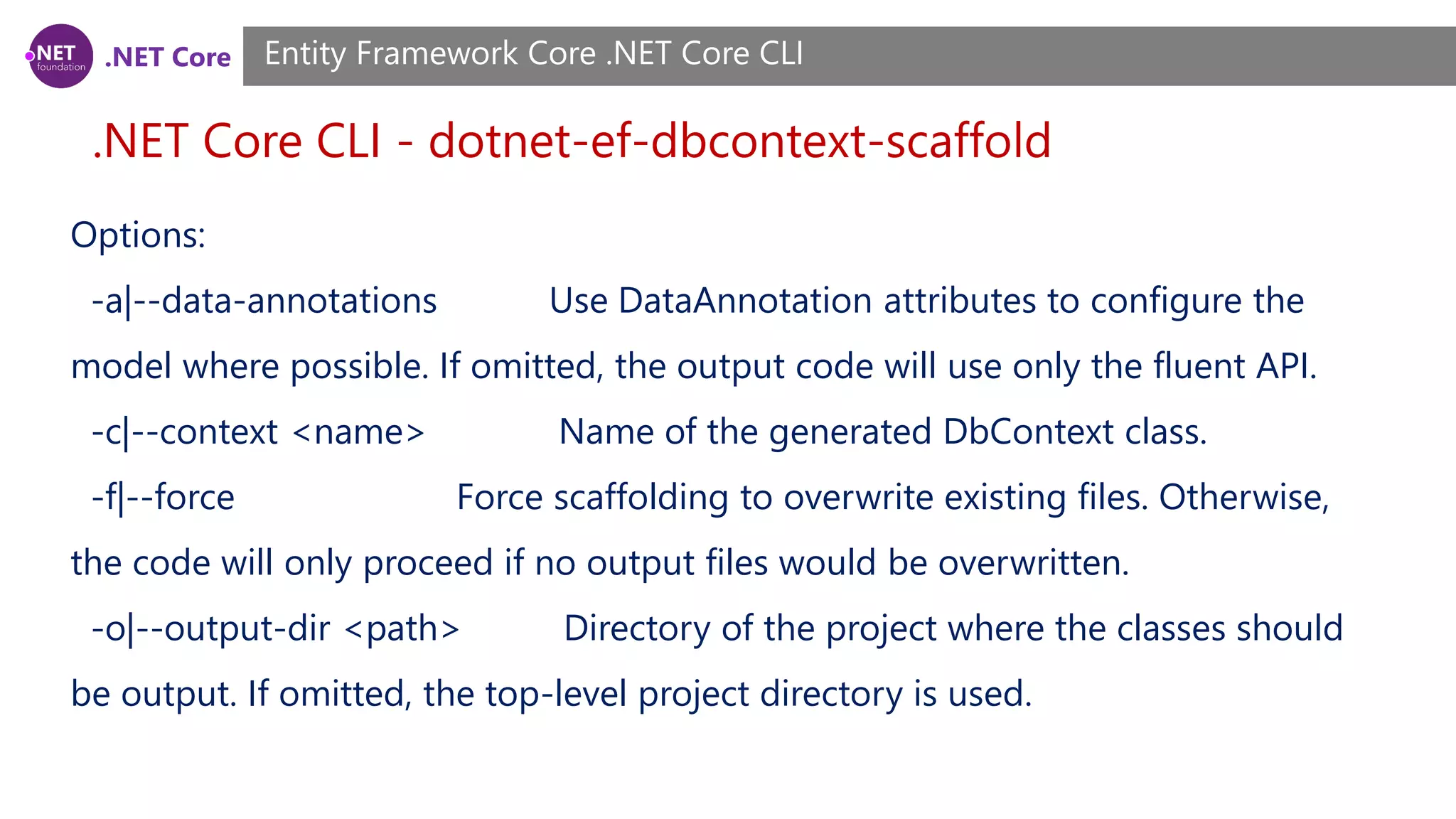 .NET Core .NET Core CLI - dotnet-ef-dbcontext-scaffold Entity Framework Core .NET Core CLI Options: -a|--data-annotations Use DataAnnotation attributes to configure the model where possible. If omitted, the output code will use only the fluent API. -c|--context <name> Name of the generated DbContext class. -f|--force Force scaffolding to overwrite existing files. Otherwise, the code will only proceed if no output files would be overwritten. -o|--output-dir <path> Directory of the project where the classes should be output. If omitted, the top-level project directory is used. 