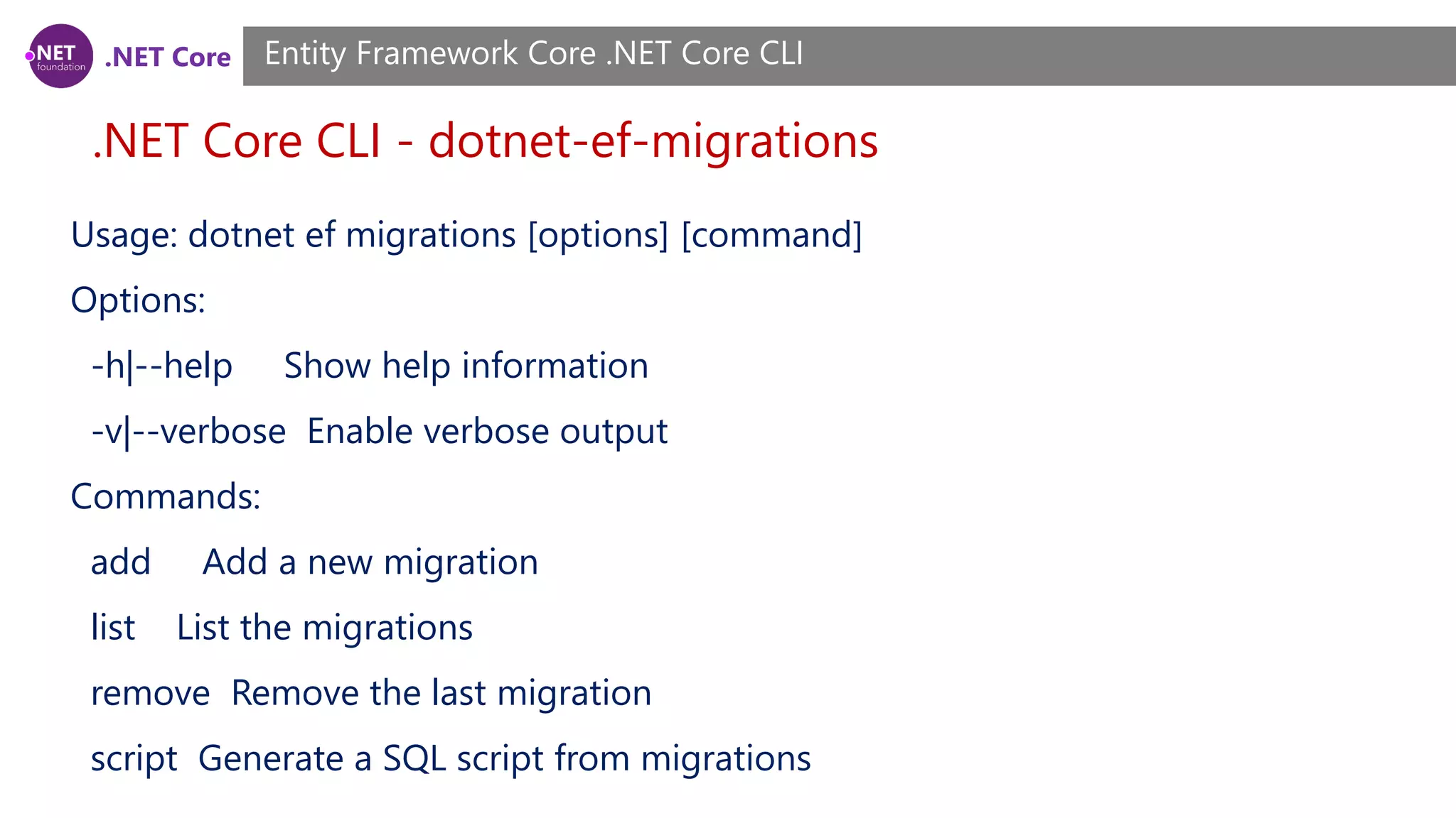 .NET Core .NET Core CLI - dotnet-ef-migrations Entity Framework Core .NET Core CLI Usage: dotnet ef migrations [options] [command] Options: -h|--help Show help information -v|--verbose Enable verbose output Commands: add Add a new migration list List the migrations remove Remove the last migration script Generate a SQL script from migrations 