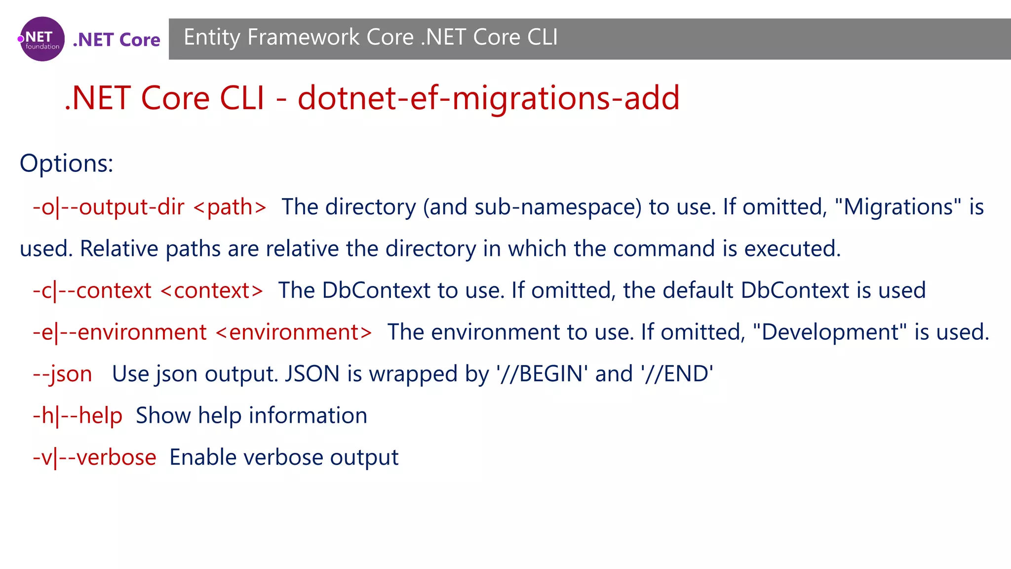 .NET Core .NET Core CLI - dotnet-ef-migrations-add Entity Framework Core .NET Core CLI Options: -o|--output-dir <path> The directory (and sub-namespace) to use. If omitted, "Migrations" is used. Relative paths are relative the directory in which the command is executed. -c|--context <context> The DbContext to use. If omitted, the default DbContext is used -e|--environment <environment> The environment to use. If omitted, "Development" is used. --json Use json output. JSON is wrapped by '//BEGIN' and '//END' -h|--help Show help information -v|--verbose Enable verbose output 