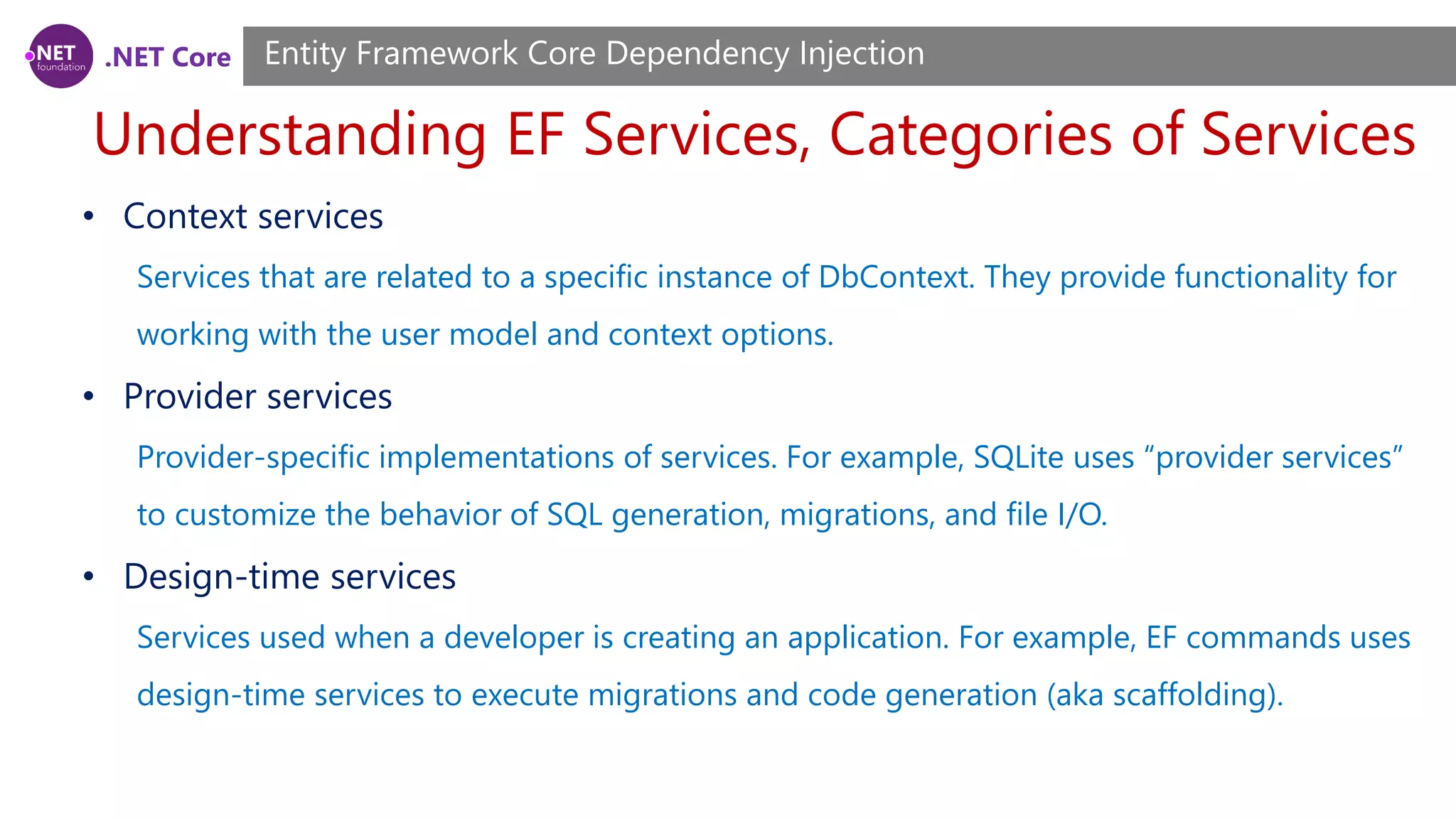 .NET Core Understanding EF Services, Categories of Services Entity Framework Core Dependency Injection • Context services Services that are related to a specific instance of DbContext. They provide functionality for working with the user model and context options. • Provider services Provider-specific implementations of services. For example, SQLite uses “provider services” to customize the behavior of SQL generation, migrations, and file I/O. • Design-time services Services used when a developer is creating an application. For example, EF commands uses design-time services to execute migrations and code generation (aka scaffolding). 