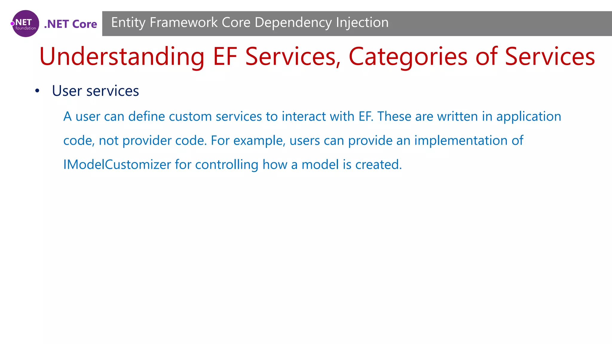 .NET Core Understanding EF Services, Categories of Services Entity Framework Core Dependency Injection • User services A user can define custom services to interact with EF. These are written in application code, not provider code. For example, users can provide an implementation of IModelCustomizer for controlling how a model is created. 