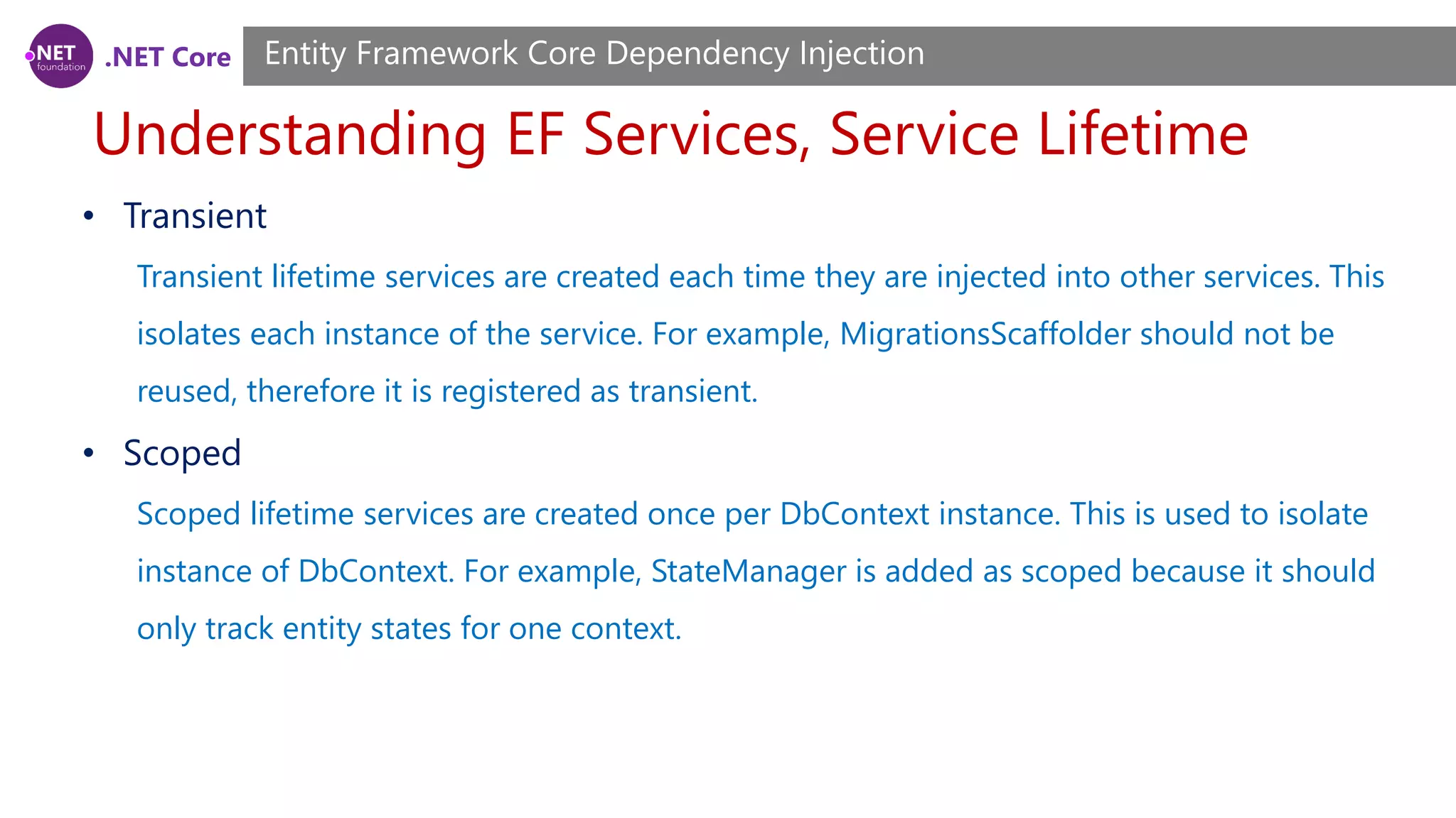 .NET Core Understanding EF Services, Service Lifetime Entity Framework Core Dependency Injection • Transient Transient lifetime services are created each time they are injected into other services. This isolates each instance of the service. For example, MigrationsScaffolder should not be reused, therefore it is registered as transient. • Scoped Scoped lifetime services are created once per DbContext instance. This is used to isolate instance of DbContext. For example, StateManager is added as scoped because it should only track entity states for one context. 