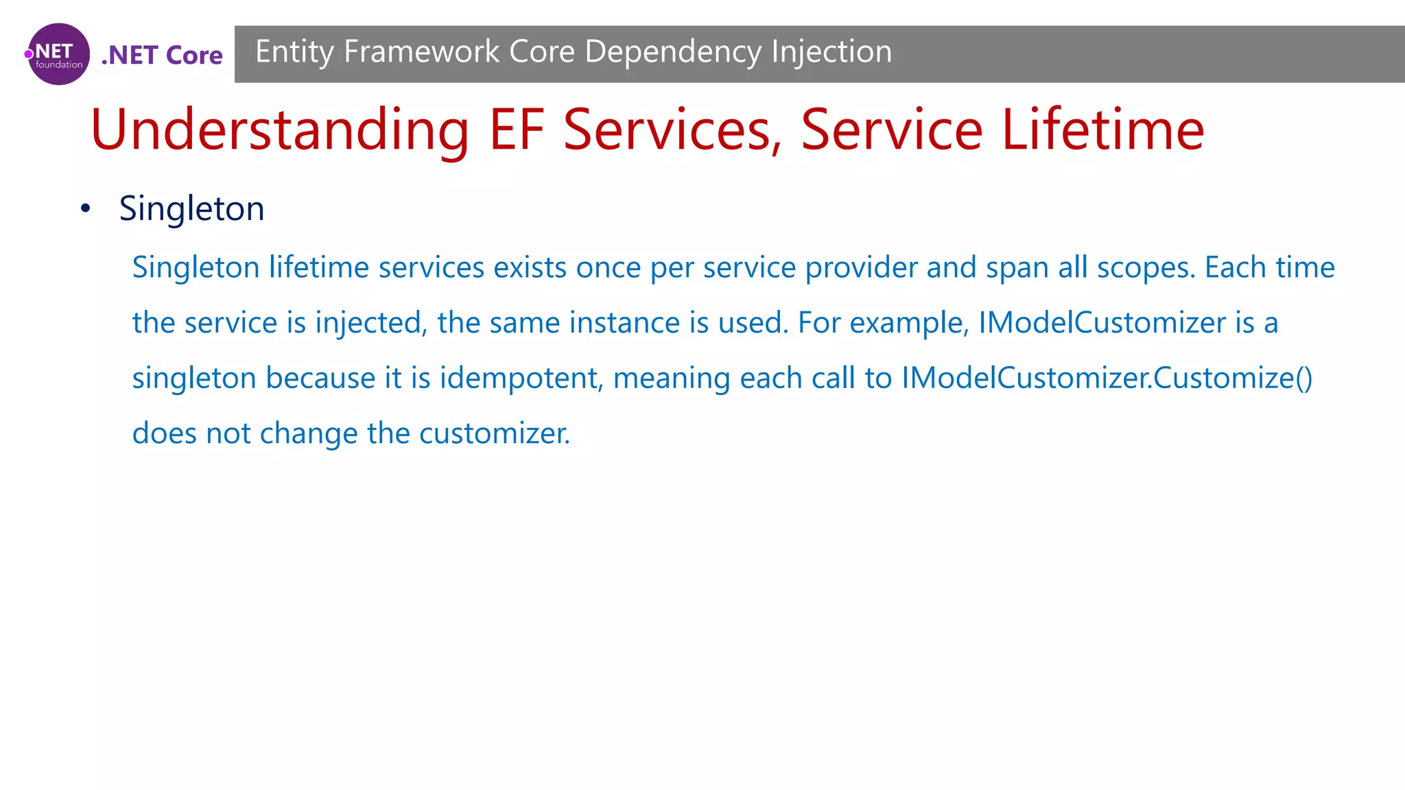 .NET Core Understanding EF Services, Service Lifetime Entity Framework Core Dependency Injection • Singleton Singleton lifetime services exists once per service provider and span all scopes. Each time the service is injected, the same instance is used. For example, IModelCustomizer is a singleton because it is idempotent, meaning each call to IModelCustomizer.Customize() does not change the customizer. 