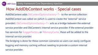 .NET Core
How AddDbContext works - Special cases
Entity Framework Core Dependency Injection
AddDbContext adds DbContextOptionsFactory<T> to the service collection
AddDbContext was called on (which is used to create the “external” service
provider). DbContextOptionsFactory<T> acts as a bridge between the external
service provider and DbContext’s internal service provider. If the external provider
has services for ILoggerFactory or IMemoryCache, these will be added to the
internal service provider.
The bridging is done for these common scenarios so users can easily configure
logging and memory caching without needing to provide a custom internal
service provider.
 