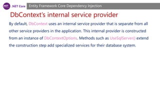 .NET Core
DbContext’s internal service provider
Entity Framework Core Dependency Injection
By default, DbContext uses an internal service provider that is separate from all
other service providers in the application. This internal provider is constructed
from an instance of DbContextOptions. Methods such as UseSqlServer() extend
the construction step add specialized services for their database system.
 