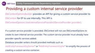 .NET Core
Providing a custom internal service provider
Entity Framework Core Dependency Injection
DbContextOptionsBuilder provides an API for giving a custom service provider to
DbContext for EF to use internally. This API is
DbContextOptions.UseInternalServiceProvider(IServiceProvider provider).
If a custom service provider is provided, DbContext will not use DbContextOptions to
create its own internal service provider. The custom service provider must already have
provider-specific services added.
Database provider writers should provided methods such as
AddEntityFrameworkSqlServer” or “AddEntityFrameworkSqlite” to simplify the process of
creating a custom service container.
 
