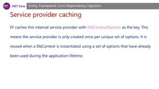 .NET Core
Service provider caching
Entity Framework Core Dependency Injection
EF caches this internal service provider with IDbContextOptions as the key. This
means the service provider is only created once per unique set of options. It is
reused when a DbContext is instantiated using a set of options that have already
been used during the application lifetime.
 