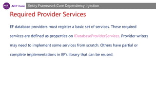 .NET Core
Required Provider Services
Entity Framework Core Dependency Injection
EF database providers must register a basic set of services. These required
services are defined as properties on IDatabaseProviderServices. Provider writers
may need to implement some services from scratch. Others have partial or
complete implementations in EF’s library that can be reused.
 