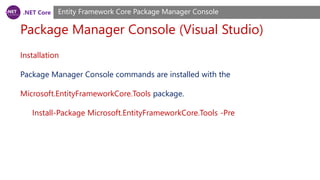 .NET Core
Package Manager Console (Visual Studio)
Entity Framework Core Package Manager Console
Installation
Package Manager Console commands are installed with the
Microsoft.EntityFrameworkCore.Tools package.
Install-Package Microsoft.EntityFrameworkCore.Tools -Pre
 