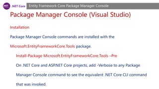 .NET Core
Package Manager Console (Visual Studio)
Entity Framework Core Package Manager Console
Installation
Package Manager Console commands are installed with the
Microsoft.EntityFrameworkCore.Tools package.
Install-Package Microsoft.EntityFrameworkCore.Tools –Pre
On .NET Core and ASP.NET Core projects, add -Verbose to any Package
Manager Console command to see the equivalent .NET Core CLI command
that was invoked.
 