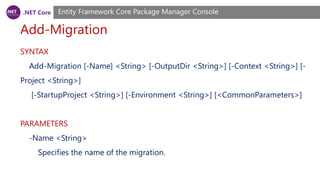 .NET Core
Add-Migration
Entity Framework Core Package Manager Console
SYNTAX
Add-Migration [-Name] <String> [-OutputDir <String>] [-Context <String>] [-
Project <String>]
[-StartupProject <String>] [-Environment <String>] [<CommonParameters>]
PARAMETERS
-Name <String>
Specifies the name of the migration.
 
