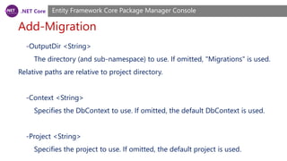 .NET Core
Add-Migration
Entity Framework Core Package Manager Console
-OutputDir <String>
The directory (and sub-namespace) to use. If omitted, "Migrations" is used.
Relative paths are relative to project directory.
-Context <String>
Specifies the DbContext to use. If omitted, the default DbContext is used.
-Project <String>
Specifies the project to use. If omitted, the default project is used.
 
