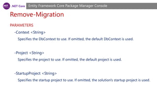 .NET Core
Remove-Migration
Entity Framework Core Package Manager Console
PARAMETERS
-Context <String>
Specifies the DbContext to use. If omitted, the default DbContext is used.
-Project <String>
Specifies the project to use. If omitted, the default project is used.
-StartupProject <String>
Specifies the startup project to use. If omitted, the solution's startup project is used.
 