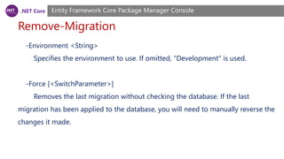 .NET Core
Remove-Migration
Entity Framework Core Package Manager Console
-Environment <String>
Specifies the environment to use. If omitted, "Development" is used.
-Force [<SwitchParameter>]
Removes the last migration without checking the database. If the last
migration has been applied to the database, you will need to manually reverse the
changes it made.
 