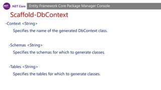 .NET Core
Scaffold-DbContext
Entity Framework Core Package Manager Console
-Context <String>
Specifies the name of the generated DbContext class.
-Schemas <String>
Specifies the schemas for which to generate classes.
-Tables <String>
Specifies the tables for which to generate classes.
 