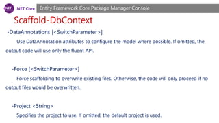 .NET Core
Scaffold-DbContext
Entity Framework Core Package Manager Console
-DataAnnotations [<SwitchParameter>]
Use DataAnnotation attributes to configure the model where possible. If omitted, the
output code will use only the fluent API.
-Force [<SwitchParameter>]
Force scaffolding to overwrite existing files. Otherwise, the code will only proceed if no
output files would be overwritten.
-Project <String>
Specifies the project to use. If omitted, the default project is used.
 