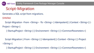 .NET Core
Script-Migration
Entity Framework Core Package Manager Console
Generates a SQL script from migrations.
SYNTAX
Script-Migration -From <String> -To <String> [-Idempotent] [-Context <String>] [-
Project <String>]
[-StartupProject <String>] [-Environment <String>] [<CommonParameters>]
Script-Migration [-From <String>] [-Idempotent] [-Context <String>] [-Project
<String>]
[-StartupProject <String>] [-Environment <String>] [<CommonParameters>]
 
