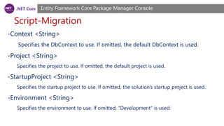 .NET Core
Script-Migration
Entity Framework Core Package Manager Console
-Context <String>
Specifies the DbContext to use. If omitted, the default DbContext is used.
-Project <String>
Specifies the project to use. If omitted, the default project is used.
-StartupProject <String>
Specifies the startup project to use. If omitted, the solution's startup project is used.
-Environment <String>
Specifies the environment to use. If omitted, "Development" is used.
 