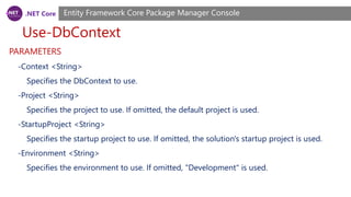 .NET Core
Use-DbContext
Entity Framework Core Package Manager Console
PARAMETERS
-Context <String>
Specifies the DbContext to use.
-Project <String>
Specifies the project to use. If omitted, the default project is used.
-StartupProject <String>
Specifies the startup project to use. If omitted, the solution's startup project is used.
-Environment <String>
Specifies the environment to use. If omitted, "Development" is used.
 