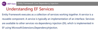 .NET Core
Understanding EF Services
Entity Framework Core Dependency Injection
Entity Framework executes as a collection of services working together. A service is a
reusable component. A service is typically an implementation of an interface. Services
are available to other services via dependency injection (DI), which is implemented in
EF using Microsoft.Extensions.DependencyInjection.
 