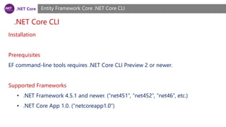 .NET Core
.NET Core CLI
Entity Framework Core .NET Core CLI
Installation
Prerequisites
EF command-line tools requires .NET Core CLI Preview 2 or newer.
Supported Frameworks
• .NET Framework 4.5.1 and newer. (“net451”, “net452”, “net46”, etc.)
• .NET Core App 1.0. (“netcoreapp1.0”)
 