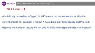 .NET Core
.NET Core CLI
Entity Framework Core .NET Core CLI
A build-only dependency ("type": "build") means this dependency is local to the
current project. For example, if Project A has a build only dependency and Project B
depends on A, dotnet restore will not add A’s build-only dependencies into Project B.
 