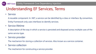 .NET Core
Understanding EF Services, Terms
Entity Framework Core Dependency Injection
• Service
A reusable component. In .NET, a service can be identified by a class or interface. By convention,
Entity Framework only uses interfaces to identify services.
• Service lifetime
A description of the way in which a service is persisted and disposed across multiple uses of the
same service type.
• Service provider
The mechanism for storing a collection of services. Also known as a service container.
• Service collection
The mechanism for constructing a service provider.
 