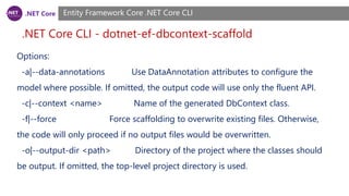 .NET Core
.NET Core CLI - dotnet-ef-dbcontext-scaffold
Entity Framework Core .NET Core CLI
Options:
-a|--data-annotations Use DataAnnotation attributes to configure the
model where possible. If omitted, the output code will use only the fluent API.
-c|--context <name> Name of the generated DbContext class.
-f|--force Force scaffolding to overwrite existing files. Otherwise,
the code will only proceed if no output files would be overwritten.
-o|--output-dir <path> Directory of the project where the classes should
be output. If omitted, the top-level project directory is used.
 