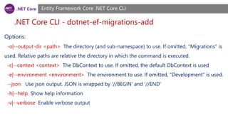 .NET Core
.NET Core CLI - dotnet-ef-migrations-add
Entity Framework Core .NET Core CLI
Options:
-o|--output-dir <path> The directory (and sub-namespace) to use. If omitted, "Migrations" is
used. Relative paths are relative the directory in which the command is executed.
-c|--context <context> The DbContext to use. If omitted, the default DbContext is used
-e|--environment <environment> The environment to use. If omitted, "Development" is used.
--json Use json output. JSON is wrapped by '//BEGIN' and '//END'
-h|--help Show help information
-v|--verbose Enable verbose output
 