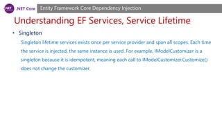 .NET Core
Understanding EF Services, Service Lifetime
Entity Framework Core Dependency Injection
• Singleton
Singleton lifetime services exists once per service provider and span all scopes. Each time
the service is injected, the same instance is used. For example, IModelCustomizer is a
singleton because it is idempotent, meaning each call to IModelCustomizer.Customize()
does not change the customizer.
 