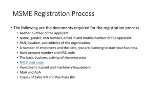 MSME Registration Process
• The following are the documents required for the registration process
• Aadhar number of the applicant
• Name, gender, PAN number, email id and mobile number of the applicant.
• PAN, location, and address of the organization.
• A number of employees and the date, you are planning to start your business.
• Bank account number and IFSC code
• The basic business activity of the enterprise
• NIC 2 digit code
• Investment in plant and machinery/equipment
• MoA and AoA
• Copies of Sales Bill and Purchase Bill
 