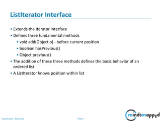 Page 9Classification: Restricted
3-February-
2003
cse403-10-Collections © 2003 University of Washington 9
ListIterator Interface
• Extends the Iterator interface
• Defines three fundamental methods
• void add(Object o) - before current position
• boolean hasPrevious()
• Object previous()
• The addition of these three methods defines the basic behavior of an
ordered list
• A ListIterator knows position within list
 