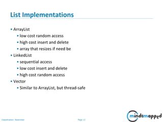 Page 12Classification: Restricted
List Implementations
• ArrayList
• low cost random access
• high cost insert and delete
• array that resizes if need be
• LinkedList
• sequential access
• low cost insert and delete
• high cost random access
• Vector
• Similar to ArrayList, but thread-safe
 