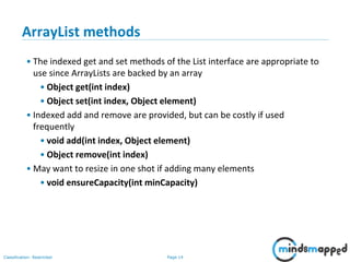 Page 14Classification: Restricted
3-February-
2003
cse403-10-Collections © 2003 University of Washington 14
ArrayList methods
• The indexed get and set methods of the List interface are appropriate to
use since ArrayLists are backed by an array
• Object get(int index)
• Object set(int index, Object element)
• Indexed add and remove are provided, but can be costly if used
frequently
• void add(int index, Object element)
• Object remove(int index)
• May want to resize in one shot if adding many elements
• void ensureCapacity(int minCapacity)
 