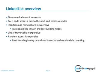 Page 15Classification: Restricted
3-February-
2003
cse403-10-Collections © 2003 University of Washington 15
LinkedList overview
• Stores each element in a node
• Each node stores a link to the next and previous nodes
• Insertion and removal are inexpensive
• just update the links in the surrounding nodes
• Linear traversal is inexpensive
• Random access is expensive
• Start from beginning or end and traverse each node while counting
 
