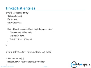 Page 16Classification: Restricted
3-February-
2003
cse403-10-Collections © 2003 University of Washington 16
LinkedList entries
private static class Entry {
Object element;
Entry next;
Entry previous;
Entry(Object element, Entry next, Entry previous) {
this.element = element;
this.next = next;
this.previous = previous;
}
}
private Entry header = new Entry(null, null, null);
public LinkedList() {
header.next = header.previous = header;
}
 