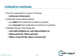 Page 17Classification: Restricted
3-February-
2003
cse403-10-Collections © 2003 University of Washington 17
LinkedList methods
• The list is sequential, so access it that way
• ListIterator listIterator()
• ListIterator knows about position
• use add() from ListIterator to add at a position
• use remove() from ListIterator to remove at a position
• LinkedList knows a few things too
• void addFirst(Object o), void addLast(Object o)
• Object getFirst(), Object getLast()
• Object removeFirst(), Object removeLast()
 
