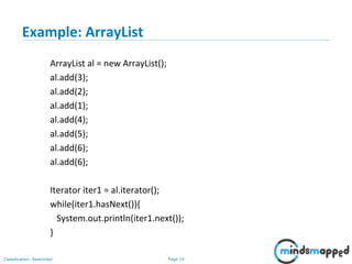 Page 19Classification: Restricted
Example: ArrayList
ArrayList al = new ArrayList();
al.add(3);
al.add(2);
al.add(1);
al.add(4);
al.add(5);
al.add(6);
al.add(6);
Iterator iter1 = al.iterator();
while(iter1.hasNext()){
System.out.println(iter1.next());
}
 