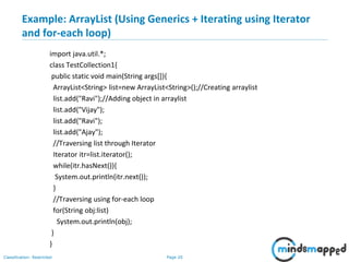 Page 20Classification: Restricted
Example: ArrayList (Using Generics + Iterating using Iterator
and for-each loop)
import java.util.*;
class TestCollection1{
public static void main(String args[]){
ArrayList<String> list=new ArrayList<String>();//Creating arraylist
list.add("Ravi");//Adding object in arraylist
list.add("Vijay");
list.add("Ravi");
list.add("Ajay");
//Traversing list through Iterator
Iterator itr=list.iterator();
while(itr.hasNext()){
System.out.println(itr.next());
}
//Traversing using for-each loop
for(String obj:list)
System.out.println(obj);
}
}
 
