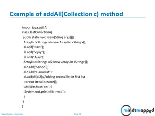 Page 24Classification: Restricted
Example of addAll(Collection c) method
import java.util.*;
class TestCollection4{
public static void main(String args[]){
ArrayList<String> al=new ArrayList<String>();
al.add("Ravi");
al.add("Vijay");
al.add("Ajay");
ArrayList<String> al2=new ArrayList<String>();
al2.add("Sonoo");
al2.add("Hanumat");
al.addAll(al2);//adding second list in first list
Iterator itr=al.iterator();
while(itr.hasNext()){
System.out.println(itr.next());
}
}
}
 