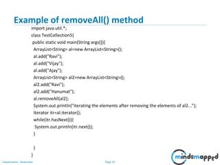 Page 25Classification: Restricted
Example of removeAll() method
import java.util.*;
class TestCollection5{
public static void main(String args[]){
ArrayList<String> al=new ArrayList<String>();
al.add("Ravi");
al.add("Vijay");
al.add("Ajay");
ArrayList<String> al2=new ArrayList<String>();
al2.add("Ravi");
al2.add("Hanumat");
al.removeAll(al2);
System.out.println("iterating the elements after removing the elements of al2...");
Iterator itr=al.iterator();
while(itr.hasNext()){
System.out.println(itr.next());
}
}
}
 