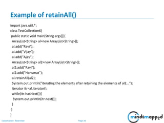 Page 26Classification: Restricted
Example of retainAll()
import java.util.*;
class TestCollection6{
public static void main(String args[]){
ArrayList<String> al=new ArrayList<String>();
al.add("Ravi");
al.add("Vijay");
al.add("Ajay");
ArrayList<String> al2=new ArrayList<String>();
al2.add("Ravi");
al2.add("Hanumat");
al.retainAll(al2);
System.out.println("iterating the elements after retaining the elements of al2...");
Iterator itr=al.iterator();
while(itr.hasNext()){
System.out.println(itr.next());
}
}
}
 