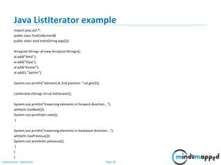 Page 39Classification: Restricted
Java ListIterator example
import java.util.*;
public class TestCollection8{
public static void main(String args[]){
ArrayList<String> al=new ArrayList<String>();
al.add("Amit");
al.add("Vijay");
al.add("Kumar");
al.add(1,"Sachin");
System.out.println("element at 2nd position: "+al.get(2));
ListIterator<String> itr=al.listIterator();
System.out.println("traversing elements in forward direction...");
while(itr.hasNext()){
System.out.println(itr.next());
}
System.out.println("traversing elements in backward direction...");
while(itr.hasPrevious()){
System.out.println(itr.previous());
}
}
}
 