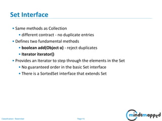Page 41Classification: Restricted
3-February-
2003
cse403-10-Collections © 2003 University of Washington 41
Set Interface
• Same methods as Collection
• different contract - no duplicate entries
• Defines two fundamental methods
• boolean add(Object o) - reject duplicates
• Iterator iterator()
• Provides an Iterator to step through the elements in the Set
• No guaranteed order in the basic Set interface
• There is a SortedSet interface that extends Set
 