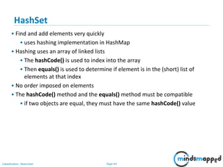 Page 44Classification: Restricted
3-February-
2003
cse403-10-Collections © 2003 University of Washington 44
HashSet
• Find and add elements very quickly
• uses hashing implementation in HashMap
• Hashing uses an array of linked lists
• The hashCode() is used to index into the array
• Then equals() is used to determine if element is in the (short) list of
elements at that index
• No order imposed on elements
• The hashCode() method and the equals() method must be compatible
• if two objects are equal, they must have the same hashCode() value
 